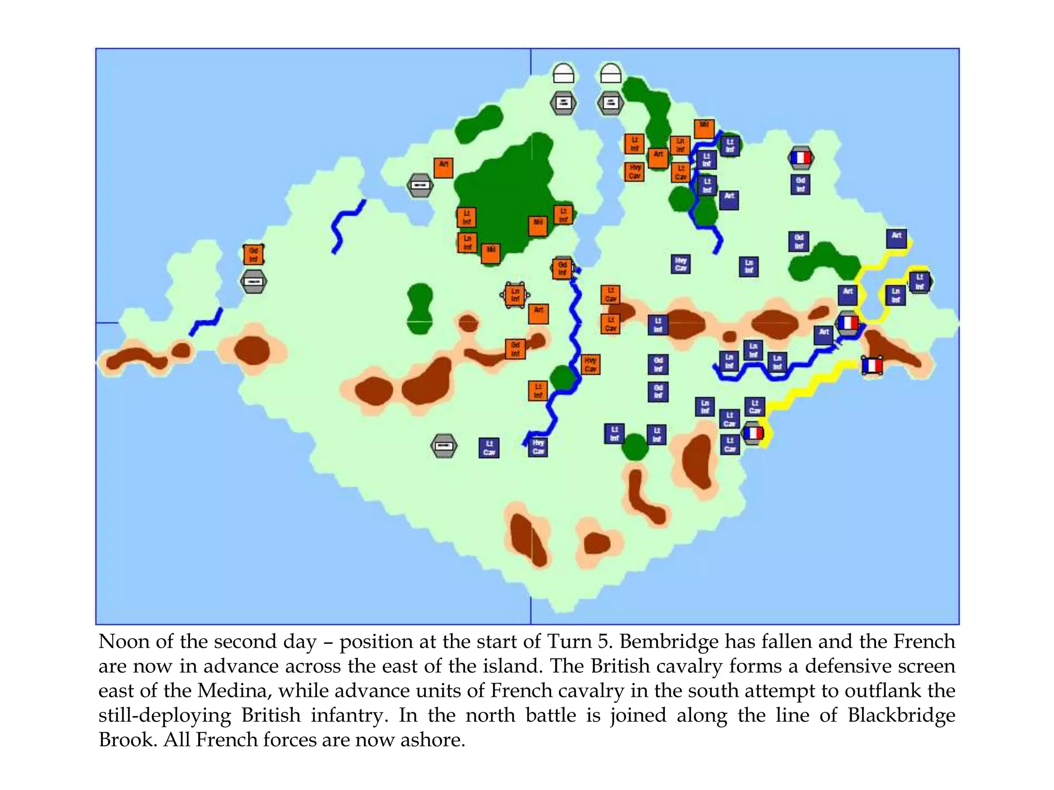 Noon of the second day – position at the start of Turn 5. Bembridge has fallen and the French
are now in advance across the east of the island. The British cavalry forms a defensive screen
east of the Medina, while advance units of French cavalry in the south attempt to outflank the
still-deploying British infantry. In the north battle is joined along the line of Blackbridge
Brook. All French forces are now ashore.

 