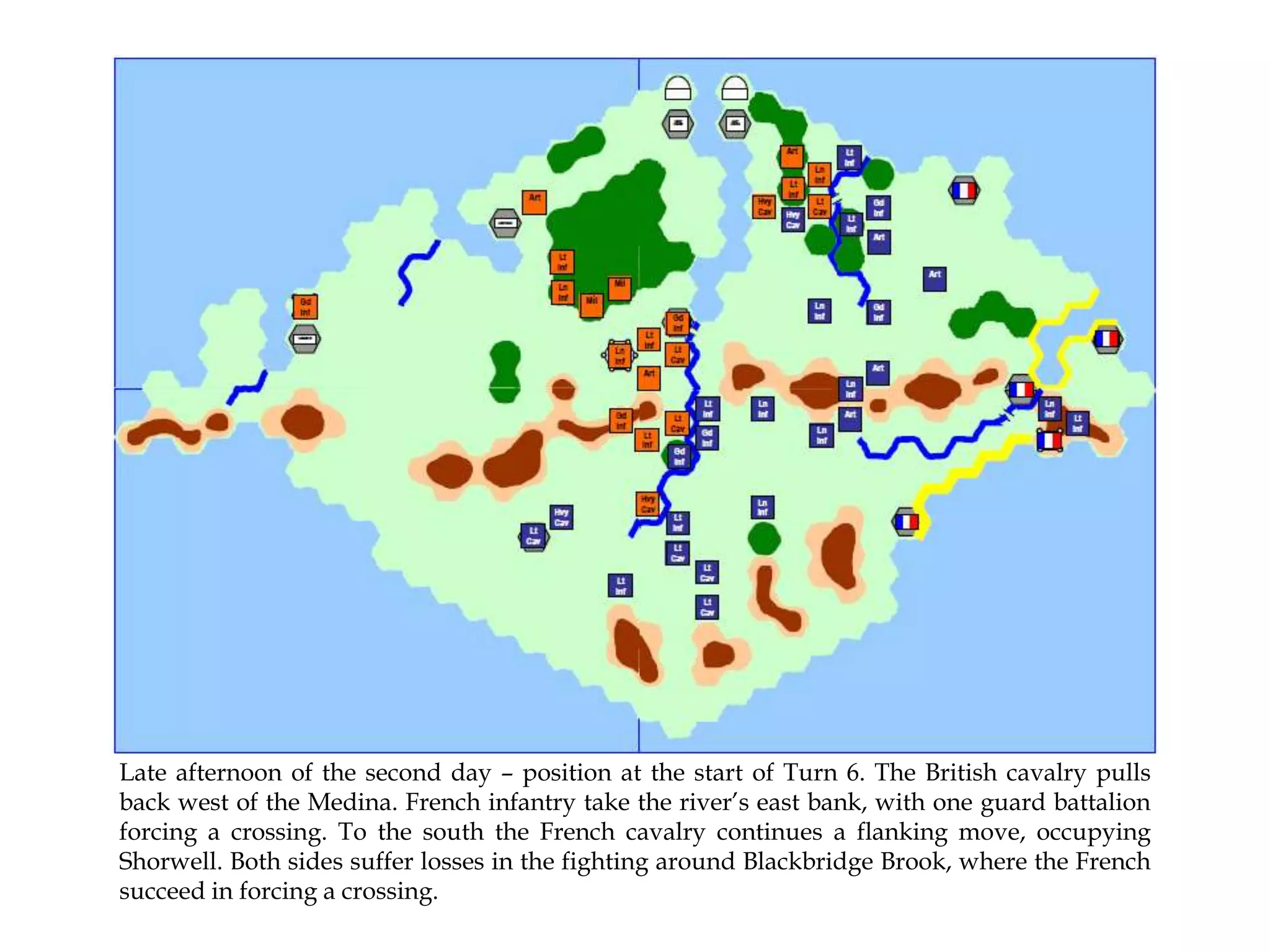 Late afternoon of the second day – position at the start of Turn 6. The British cavalry pulls
back west of the Medina. French infantry take the river’s east bank, with one guard battalion
forcing a crossing. To the south the French cavalry continues a flanking move, occupying
Shorwell. Both sides suffer losses in the fighting around Blackbridge Brook, where the French
succeed in forcing a crossing.

 