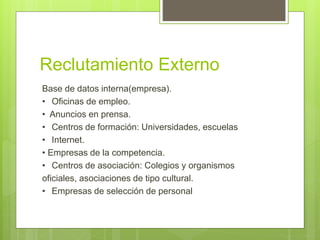 Reclutamiento Externo
Base de datos interna(empresa).
• Oficinas de empleo.
• Anuncios en prensa.
• Centros de formación: Universidades, escuelas
• Internet.
• Empresas de la competencia.
• Centros de asociación: Colegios y organismos
oficiales, asociaciones de tipo cultural.
• Empresas de selección de personal
 
