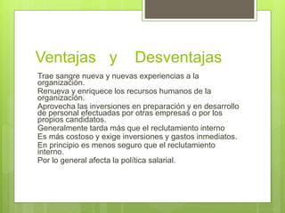 Ventajas y Desventajas
Trae sangre nueva y nuevas experiencias a la
organización.
Renueva y enriquece los recursos humanos de la
organización.
Aprovecha las inversiones en preparación y en desarrollo
de personal efectuadas por otras empresas o por los
propios candidatos.
Generalmente tarda más que el reclutamiento interno
Es más costoso y exige inversiones y gastos inmediatos.
En principio es menos seguro que el reclutamiento
interno.
Por lo general afecta la política salarial.
 