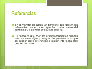 Referencias
 En la mayoría de casos las personas que facilitan las
referencias tienden a subrayar los puntos fuertes del
candidato y a silenciar sus puntos débiles.
 El hecho de que sean los propios candidatos quienes
muchas veces elijan y designen las personas a las que
se pueden pedir referencias posiblemente tenga algo
que ver con esto.
 