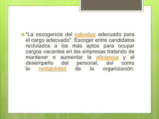  "La escogencia del individuo adecuado para
el cargo adecuado". Escoger entre candidatos
reclutados a los más aptos para ocupar
cargos vacantes en las empresas tratando de
mantener o aumentar la eficiencia y el
desempeño del personal, así como
la rentabilidad de la organización.
 