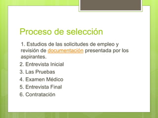 Proceso de selección
1. Estudios de las solicitudes de empleo y
revisión de documentación presentada por los
aspirantes.
2. Entrevista Inicial
3. Las Pruebas
4. Examen Médico
5. Entrevista Final
6. Contratación
 