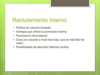 Reclutamiento Interno
• Política de rotación-traslado.
• Ventajas que ofrece la promoción interna
• Favorece el clima laboral
• Crea una vacante a nivel más bajo, que es más fácil de
cubrir.
• Posibilidades de descubrir talentos ocultos.
 