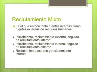 Reclutamiento Mixto
 Es el que enfoca tanto fuentes internas como
fuentes externas de recursos humanos.
 Inicialmente, reclutamiento externo, seguido
de reclutamiento interno.
 Inicialmente, reclutamiento interno, seguido
de reclutamiento externo.
 Reclutamiento externo y reclutamiento
interno.
 
