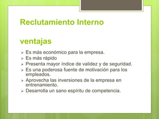 Reclutamiento Interno
ventajas
 Es más económico para la empresa.
 Es más rápido
 Presenta mayor índice de validez y de seguridad.
 Es una poderosa fuente de motivación para los
empleados.
 Aprovecha las inversiones de la empresa en
entrenamiento.
 Desarrolla un sano espíritu de competencia.
 