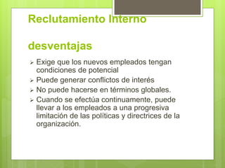 Reclutamiento Interno
desventajas
 Exige que los nuevos empleados tengan
condiciones de potencial
 Puede generar conflictos de interés
 No puede hacerse en términos globales.
 Cuando se efectúa continuamente, puede
llevar a los empleados a una progresiva
limitación de las políticas y directrices de la
organización.
 