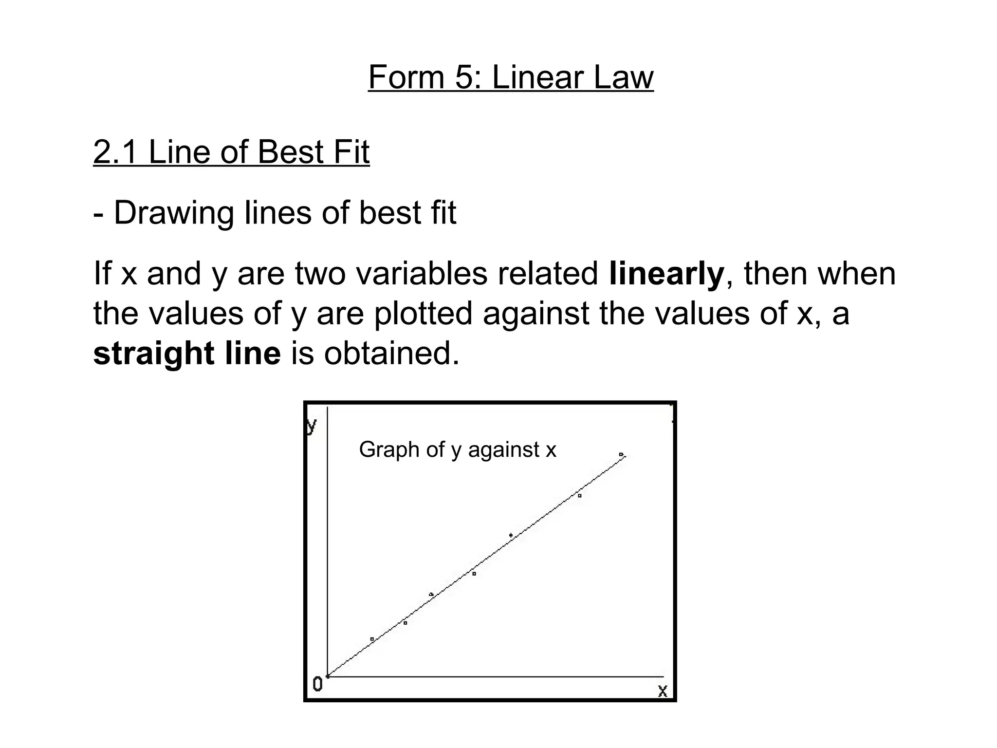 Form 5: Linear Law 2.1 Line of Best Fit - Drawing lines of best fit If x and y are two variables related linearly , then when the values of y are plotted against the values of x, a straight line is obtained. Graph of y against x