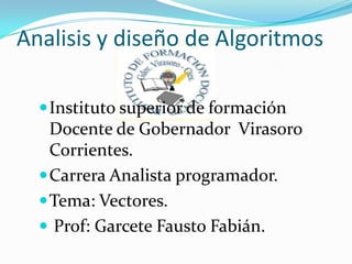 Analisis y diseño de Algoritmos  Instituto superior de formación Docente de Gobernador  Virasoro Corrientes.  Carrera Analista programador.  Tema: Vectores. Prof: Garcete Fausto Fabián.  