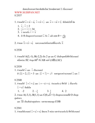 ขอสอบโควตามหาวิทยาลัยเชียงใหม วิชาคณิตศาสตร 1 เรื่องเวกเตอร
WWW.SUDIPAN.NET
ป 2537

1. กําหนดให u = 3i − 4 j, v = 2i + j และ w = − 8i + 7 j ขอใดตอไปนี้ ผิด
    1.    u ⋅ v =2
    2.   | u + v | = 34
    3.    u ขนานกับ v + w
    4.   ถา θ เปนมุมระหวางเวกเตอร u กับ v แลว cos θ = 2
                                                             5 5

2. กําหนด A = 3i − 4 j จงหาเวกเตอรหนึ่งหนวยที่ตั้งฉากกับ A

ป 2538

1. กําหนดให A(2,-1), B(-2,2) เปน 2 จุด และ C เปนอีกจุดหนึ่งที่ทําใหเวกเตอร
   หนึ่งหนวย AC ทํามุม 600 กับ AB จงหา (AB)⋅(AC)

ป 2539
1. กําหนดให u และ v เปนเวกเตอร
    ถา | u | = 2, | v | = 3 และ | u + v | = 7 จงหามุมระหวางเวกเตอร u และ v

ป 2540
1. กําหนดให u = i + 5j และ v = − 2i + 3 j จํานวนจริง c ที่ทําให u ตั้งฉากกับ
    u + c v คือขอใด
     1. –2            2. - 21             1
                                       3. 2             4. 2
2. กําหนด A(-3,1), B(1,1) และ C(0, 3 +1) เปนจุดบนวงกลมที่มี O เปนจุด
ศูนยกลาง
    และ AB เปนเสนผานศูนยกลาง จงหาขนาดของมุม COB

ป 2541
1. กําหนดใหเวกเตอร u = k i + 4 j มีขนาด 5 หนวย จงหาจํานวนจริง k ที่ทําใหเวกเตอร
 