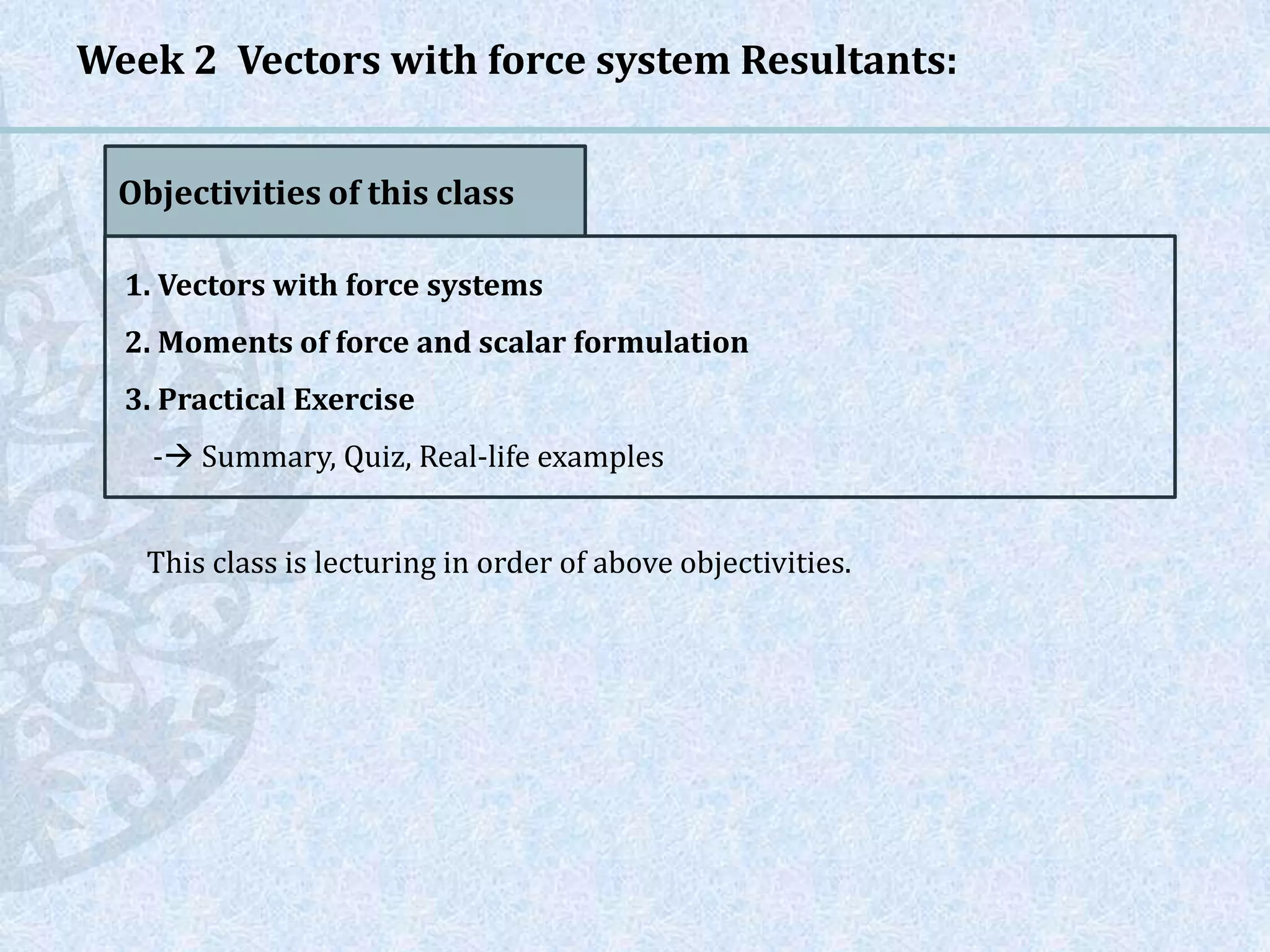 Week 2 Vectors with force system Resultants:
Objectivities of this class
1. Vectors with force systems
2. Moments of force and scalar formulation
3. Practical Exercise
- Summary, Quiz, Real-life examples
This class is lecturing in order of above objectivities.