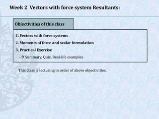 Week 2 Vectors with force system Resultants:
Objectivities of this class
1. Vectors with force systems
2. Moments of force and scalar formulation
3. Practical Exercise
- Summary, Quiz, Real-life examples
This class is lecturing in order of above objectivities.
 