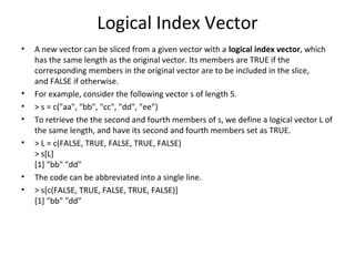 Logical Index Vector
• A new vector can be sliced from a given vector with a logical index vector, which
has the same length as the original vector. Its members are TRUE if the
corresponding members in the original vector are to be included in the slice,
and FALSE if otherwise.
• For example, consider the following vector s of length 5.
• > s = c("aa", "bb", "cc", "dd", "ee")
• To retrieve the the second and fourth members of s, we define a logical vector L of
the same length, and have its second and fourth members set as TRUE.
• > L = c(FALSE, TRUE, FALSE, TRUE, FALSE)
> s[L]
[1] "bb" "dd"
• The code can be abbreviated into a single line.
• > s[c(FALSE, TRUE, FALSE, TRUE, FALSE)]
[1] "bb" "dd"
 