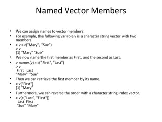 Named Vector Members
• We can assign names to vector members.
• For example, the following variable v is a character string vector with two
members.
• > v = c("Mary", "Sue")
> v
[1] "Mary" "Sue"
• We now name the first member as First, and the second as Last.
• > names(v) = c("First", "Last")
> v
First Last
"Mary" "Sue"
• Then we can retrieve the first member by its name.
• > v["First"]
[1] "Mary"
• Furthermore, we can reverse the order with a character string index vector.
• > v[c("Last", "First")]
Last First
"Sue" "Mary"
 