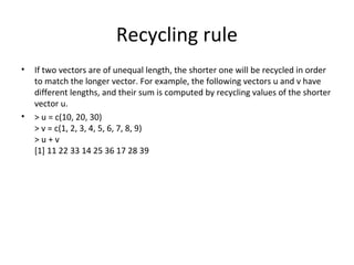 Recycling rule
• If two vectors are of unequal length, the shorter one will be recycled in order
to match the longer vector. For example, the following vectors u and v have
different lengths, and their sum is computed by recycling values of the shorter
vector u.
• > u = c(10, 20, 30)
> v = c(1, 2, 3, 4, 5, 6, 7, 8, 9)
> u + v
[1] 11 22 33 14 25 36 17 28 39
 