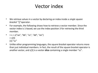 Vector index
• We retrieve values in a vector by declaring an index inside a single square
bracket "[]"operator.
• For example, the following shows how to retrieve a vector member. Since the
vector index is 1-based, we use the index position 3 for retrieving the third
member.
• > s = c("aa", "bb", "cc", "dd", "ee")
> s[3]
[1] "cc"
• Unlike other programming languages, the square bracket operator returns more
than just individual members. In fact, the result of the square bracket operator is
another vector, and s[3] is a vector slice containing a single member "cc".
 