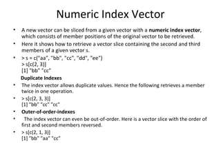 Numeric Index Vector
• A new vector can be sliced from a given vector with a numeric index vector,
which consists of member positions of the original vector to be retrieved.
• Here it shows how to retrieve a vector slice containing the second and third
members of a given vector s.
• > s = c("aa", "bb", "cc", "dd", "ee")
> s[c(2, 3)]
[1] "bb" "cc"
Duplicate Indexes
• The index vector allows duplicate values. Hence the following retrieves a member
twice in one operation.
• > s[c(2, 3, 3)]
[1] "bb" "cc" "cc"
• Outer-of-order-indexes
• The index vector can even be out-of-order. Here is a vector slice with the order of
first and second members reversed.
• > s[c(2, 1, 3)]
[1] "bb" "aa" "cc"
 
