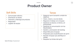 Vector ITC Group | Propuesta Spoof
14
Product Owner
Tareas
• Comunicador efectivo
• Orientación al cliente
• Visionario y liderazgo de producto
• Negociador
• Jugador de equipo
Soft Skills
• Asegurar que el proyecto cumpla los
objetivos
• Vision, mision y voz de cliente
• Negociar el trabajo con el equipo
• Gestionar el alcance, la fecha y el
presupuesto
• Gestionar la comunicación con los
Stackholders
• Gestión y priorización del backlog
• Disponible para el equipo
• Preparado para el planificación de sprint
• Permitir al equipo que planifique el
trabajo
• Respetar los limites del sprint
 