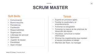 Vector ITC Group | Propuesta Spoof
18
SCRUM MASTER
Tareas
• Comunicación
• Buena escucha
• Persistencia
• Facilitación
• Responsabilidad
• Organización
• Liderazgo de servicial
• Optimismo
• Jugador de equipo
• Flexibilidad
• Open minded
Soft Skills
• Experto en procesos agiles
• Facilitar la creatividad y el
empoderamiento
• Fomentar la autogestión
• Fomentar la mejora de las prácticas de
desarrollo del equipo
• Visualizar, comunicar e irradiar
información
• Eliminar los impedimentos que impiden
al equipo completar el trabajo
• Miembro del Team, no manager
 