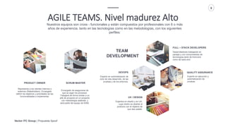 Vector ITC Group | Propuesta Spoof
9
AGILE TEAMS. Nivel madurez Alto
Nuestros equipos son cross - funcionales y están compuestos por profesionales con 6 o más
años de experiencia, tanto en las tecnologías como en las metodologías, con los siguientes
perfiles:
Desarrolladores trabajando en
parejas y con conocimientos de
tecnologías tanto de front-end
como de back-end.
FULL – STACK DEVELOPERS
Expertos en diseño y en UX,
cuya misión es diseñar el
producto con el objetivo de
que sea usable.
UX / DESIGN
Encargado de asegurarse de
que se sigan los procesos.
Trabajará de forma similar a un
jefe de proyecto en un proyecto
con metodología estándar, y
será parte del equipo de W2M.
SCRUM MASTER
Representa a los clientes internos o
externos (Stakeholders). Encargado
definir los objetivos y prioridades de las
funcionalidades a implementar.
PRODUCT OWNER
Experto en ejecución y
automatización de
pruebas.
QUALITY ASSURANCE
Experto en automatización de
ciclo de vida desarrollo, de las
pruebas y de los entornos.
DEVOPS
TEAM
DEVELOPMENT
 