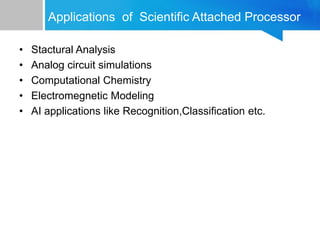 Applications of Scientific Attached Processor
• Stactural Analysis
• Analog circuit simulations
• Computational Chemistry
• Electromegnetic Modeling
• AI applications like Recognition,Classification etc.
 