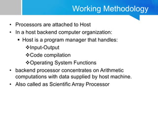 Working Methodology
• Processors are attached to Host
• In a host backend computer organization:
 Host is a program manager that handles:
Input-Output
Code compilation
Operating System Functions
• backend processor concentrates on Arithmetic
computations with data supplied by host machine.
• Also called as Scientific Array Processor
 