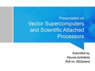 Presentation on
Vector Supercomputers
and Scientific Attached
Processors
Submitted by,
Hsuvas borkakoty
Roll no. 02(2years)
 