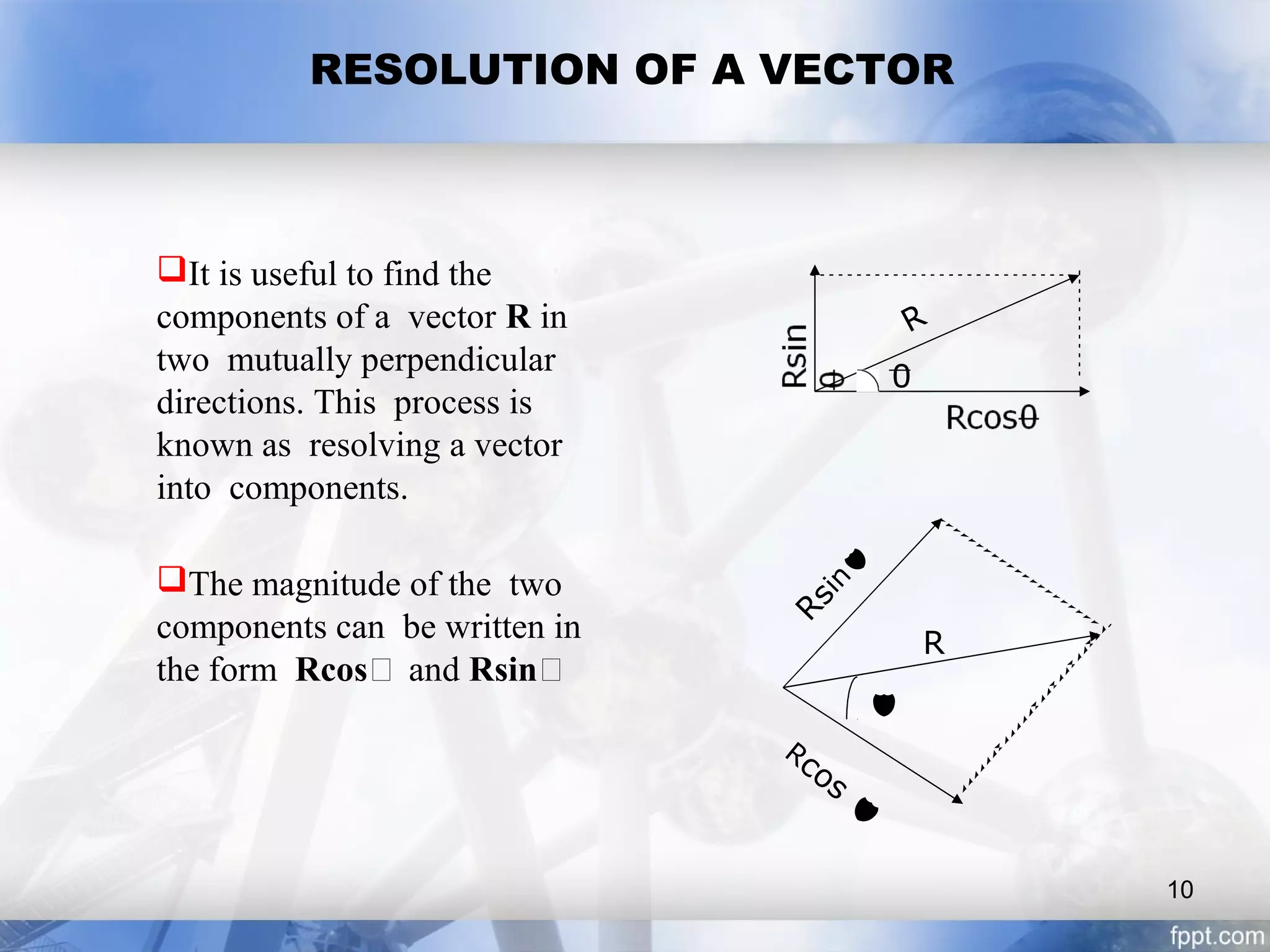 RESOLUTION OF A VECTOR
It is useful to find the
components of a vector R in
two mutually perpendicular
directions. This process is
known as resolving a vector
into components.
The magnitude of the two
components can be written in
the form Rcos and Rsin
R
0
R

Rcos
Rsin
10
 