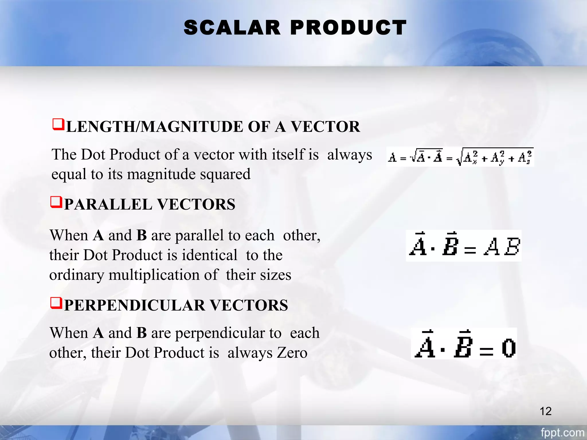 SCALAR PRODUCT
LENGTH/MAGNITUDE OF A VECTOR
The Dot Product of a vector with itself is always
equal to its magnitude squared
PARALLEL VECTORS
When A and B are parallel to each other,
their Dot Product is identical to the
ordinary multiplication of their sizes
PERPENDICULAR VECTORS
When A and B are perpendicular to each
other, their Dot Product is always Zero
12
 