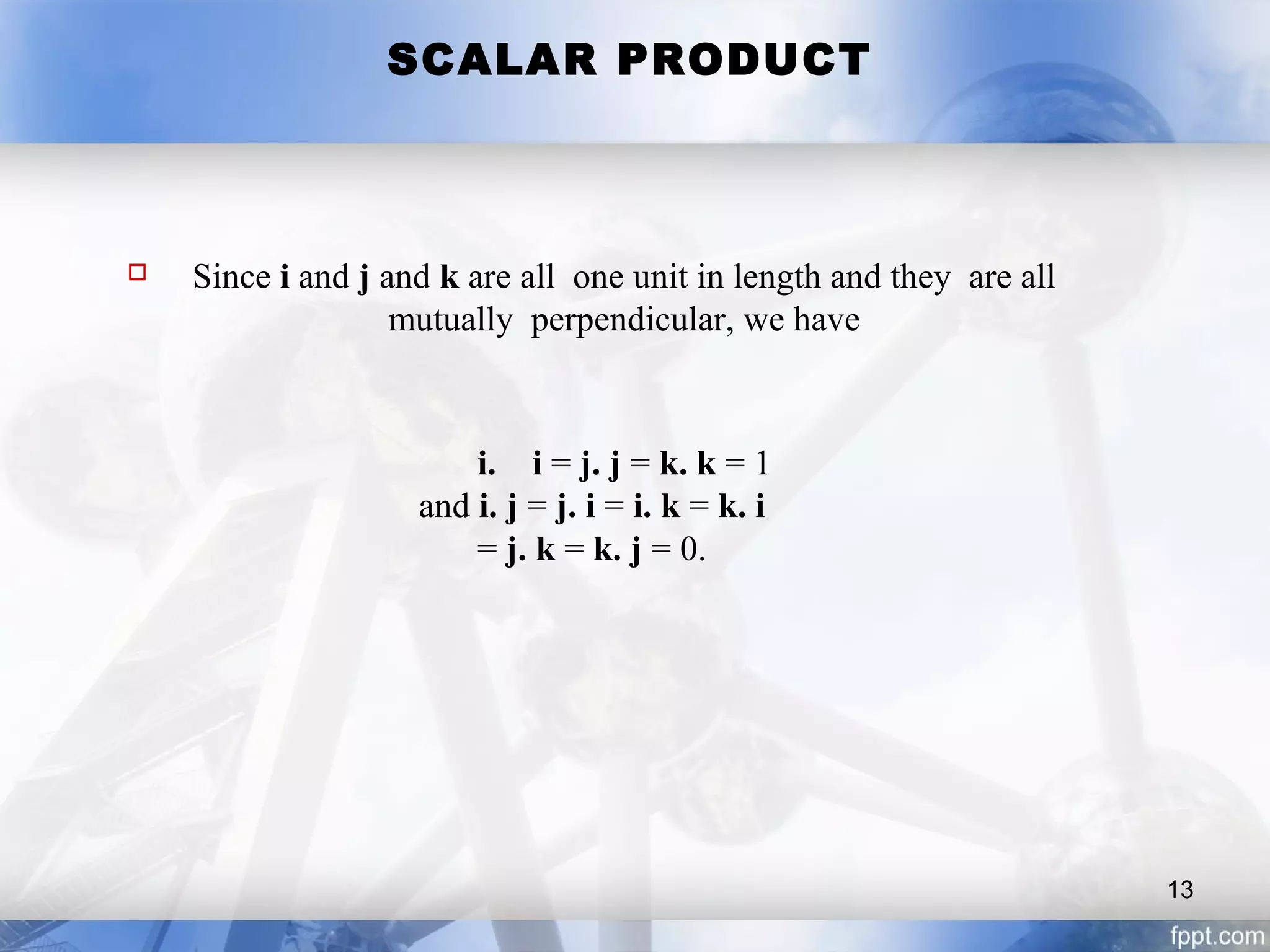 SCALAR PRODUCT
 Since i and j and k are all one unit in length and they are all
mutually perpendicular, we have
i. i = j. j = k. k = 1
and i. j = j. i = i. k = k. i
= j. k = k. j = 0.
13
 