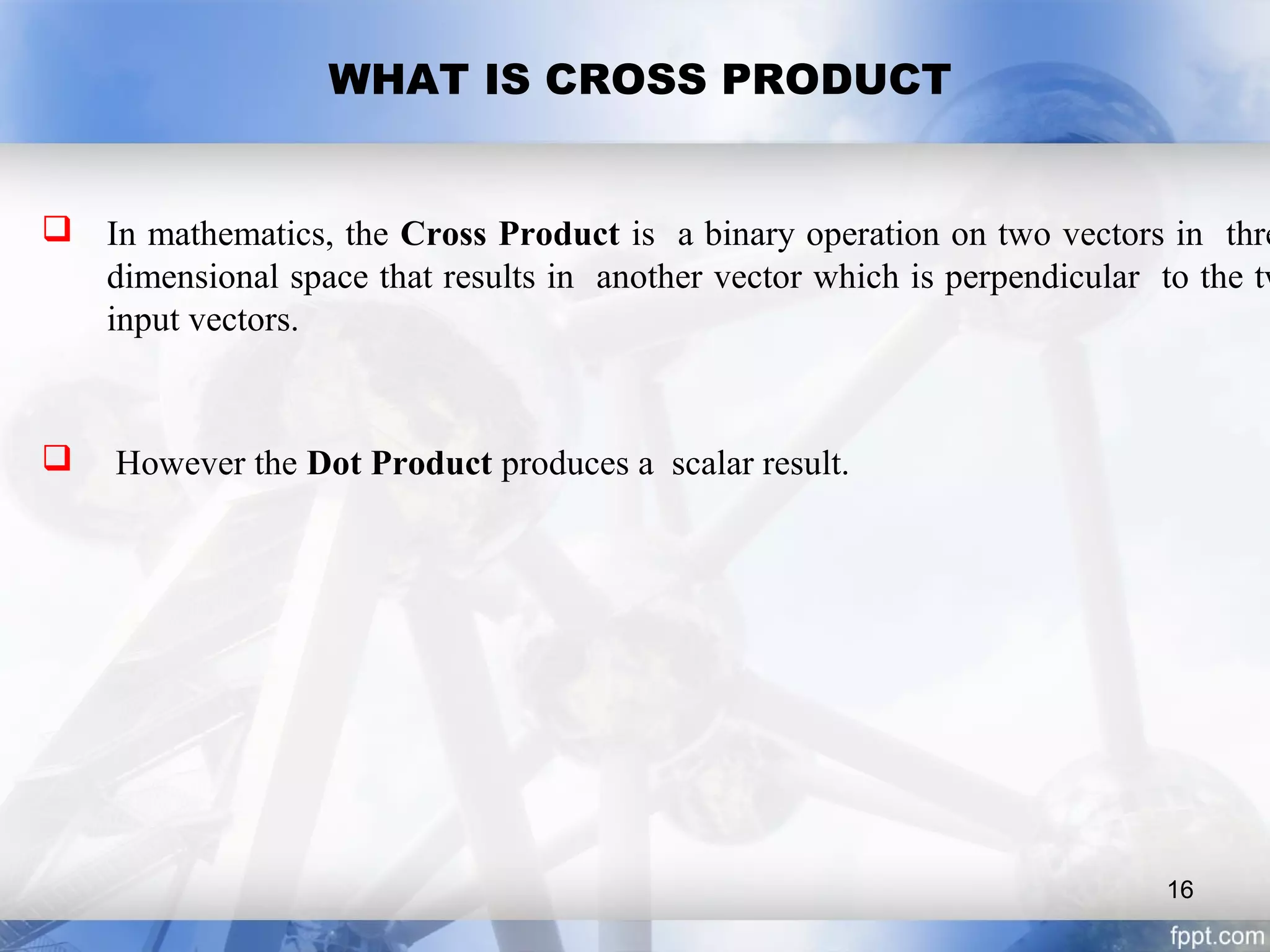 WHAT IS CROSS PRODUCT
 In mathematics, the Cross Product is a binary operation on two vectors in thre
dimensional space that results in another vector which is perpendicular to the tw
input vectors.
 However the Dot Product produces a scalar result.
16
 