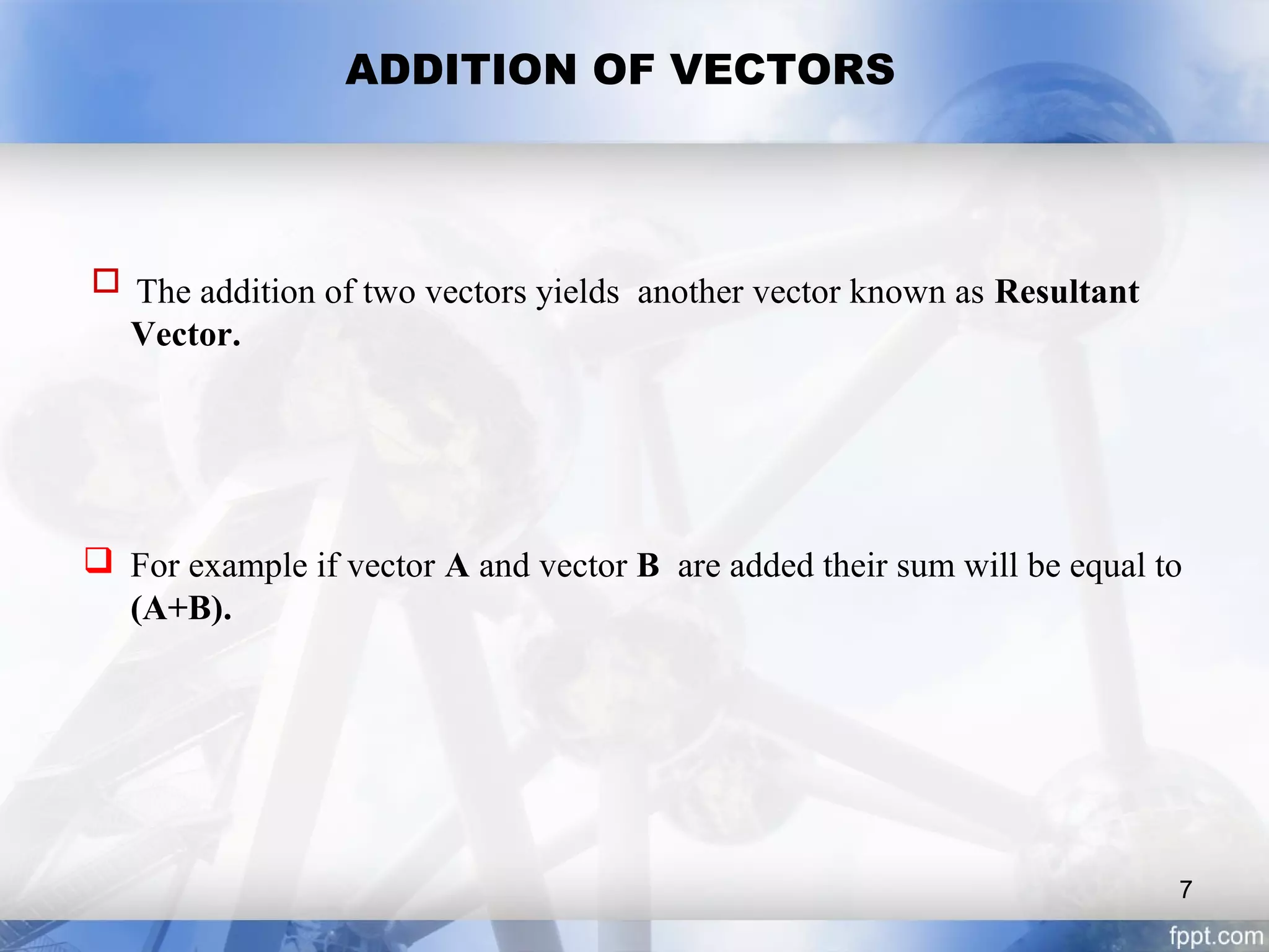 ADDITION OF VECTORS
 The addition of two vectors yields another vector known as Resultant
Vector.
 For example if vector A and vector B are added their sum will be equal to
(A+B).
7
 