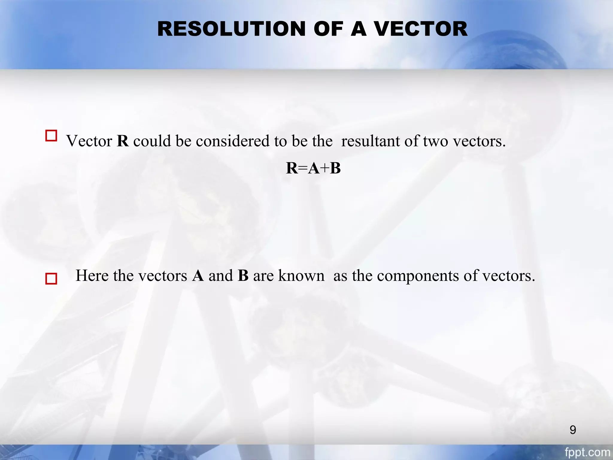 RESOLUTION OF A VECTOR
 Vector R could be considered to be the resultant of two vectors.
R=A+B
 Here the vectors A and B are known as the components of vectors.
9
 