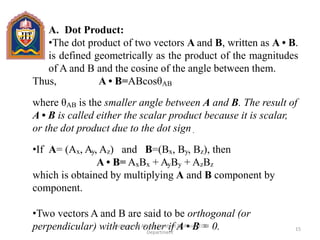 A. Dot Product:
•The dot product of two vectors A and B, written as A • B.
is defined geometrically as the product of the magnitudes
of A and B and the cosine of the angle between them.
Thus, A • B=ABcosθAB
where θAB is the smaller angle between A and B. The result of
A • B is called either the scalar product because it is scalar,
or the dot product due to the dot sign .
•If A= (Ax, Ay, Az) and B=(Bx, By, Bz), then
A • B= AxBx + AyBy + AzBz
which is obtained by multiplying A and B component by
component.
•Two vectors A and B are said to be orthogonal (or
perpendicular) with each other if A • B = 0. 15
Mohammad Akram,Assistant Professor,ECE
Department
 