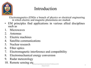 Introduction
Electromagnetics (EM)is a branch of physics or electrical engineering
in which electric and magnetic phenomena are studied.
• EM principles find applications in various allied disciplines
such as
1. Microwaves
2. Antennas
3. Electric machines
4. Satellite communications
5. Nuclear research
6. Fiber optics
7. Electromagnetic interference and compatibility
8. Electromechanical energy conversion
9. Radar meteorology
10. Remote sensing etc
2
Mohammad Akram,Assistant Professor,ECE
Department
 