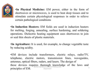 •In Physical Medicine: EM power, either in the form of
shortwaves or microwaves, is used to heat deep tissues and to
stimulate certain physiological responses in order to relieve
certain pathological conditions
•In Induction Heaters: EM fields are used in induction heaters
for melting, forging, annealing, surface hardening, and soldering
operations. Dielectric heating equipment uses shortwaves to join
or seal thin sheets of plastic materials.
•In Agriculture: It is used, for example, to change vegetable taste
by reducing acidity.
•EM devices include transformers, electric relays, radio/TV,
telephone, electric motors, transmission lines, waveguides,
antennas, optical fibers, radars, and lasers. The design of
these devices requires thorough knowledge of the laws and
principles of EM. 3
Mohammad Akram,Assistant Professor,ECE
Department
 