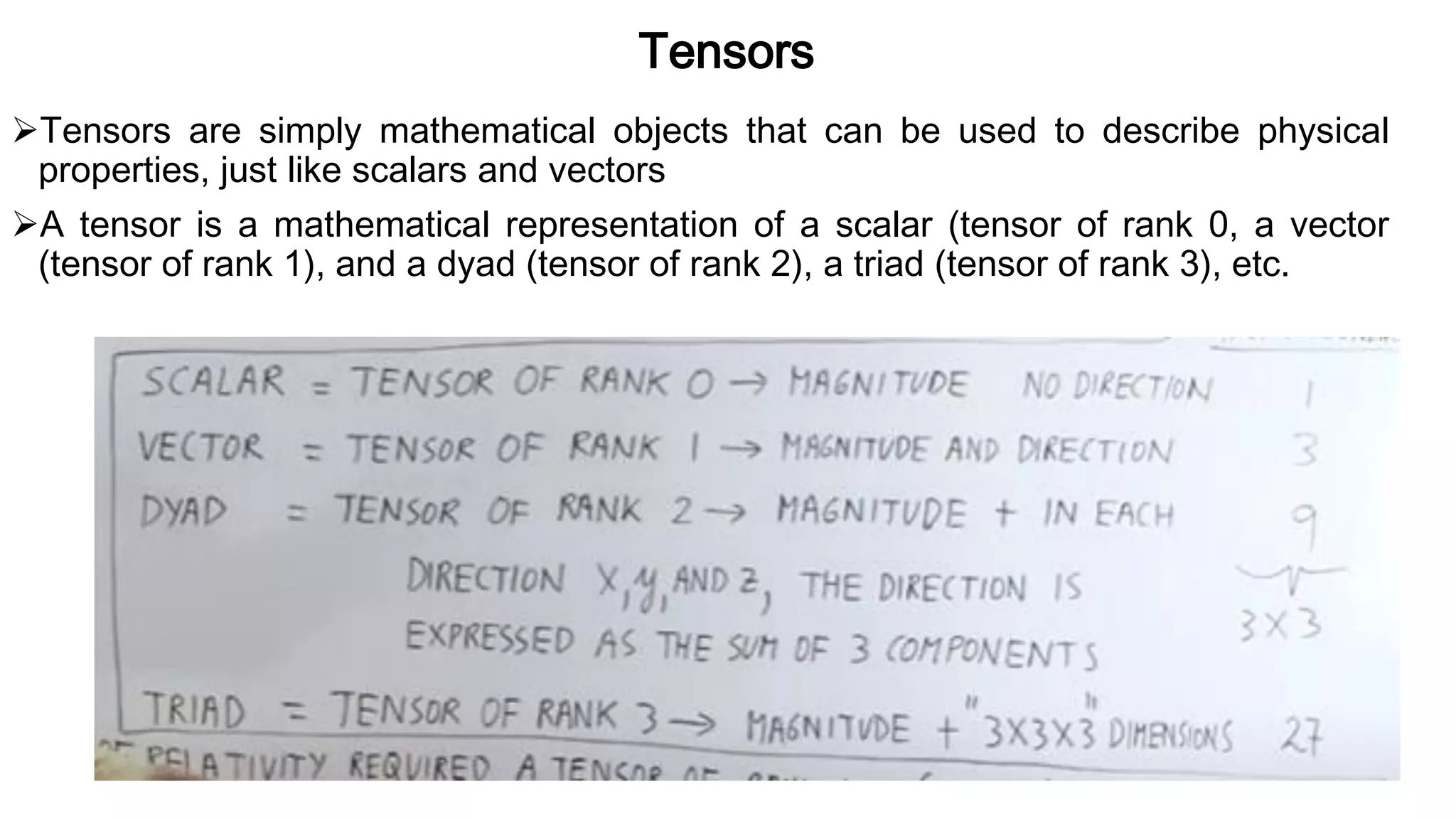 Tensors
Tensors are simply mathematical objects that can be used to describe physical
properties, just like scalars and vectors
A tensor is a mathematical representation of a scalar (tensor of rank 0, a vector
(tensor of rank 1), and a dyad (tensor of rank 2), a triad (tensor of rank 3), etc.
 