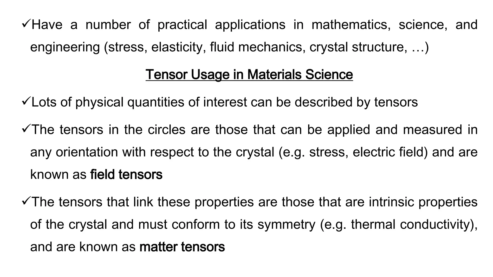 Have a number of practical applications in mathematics, science, and
engineering (stress, elasticity, fluid mechanics, crystal structure, …)
Tensor Usage in Materials Science
Lots of physical quantities of interest can be described by tensors
The tensors in the circles are those that can be applied and measured in
any orientation with respect to the crystal (e.g. stress, electric field) and are
known as field tensors
The tensors that link these properties are those that are intrinsic properties
of the crystal and must conform to its symmetry (e.g. thermal conductivity),
and are known as matter tensors
 