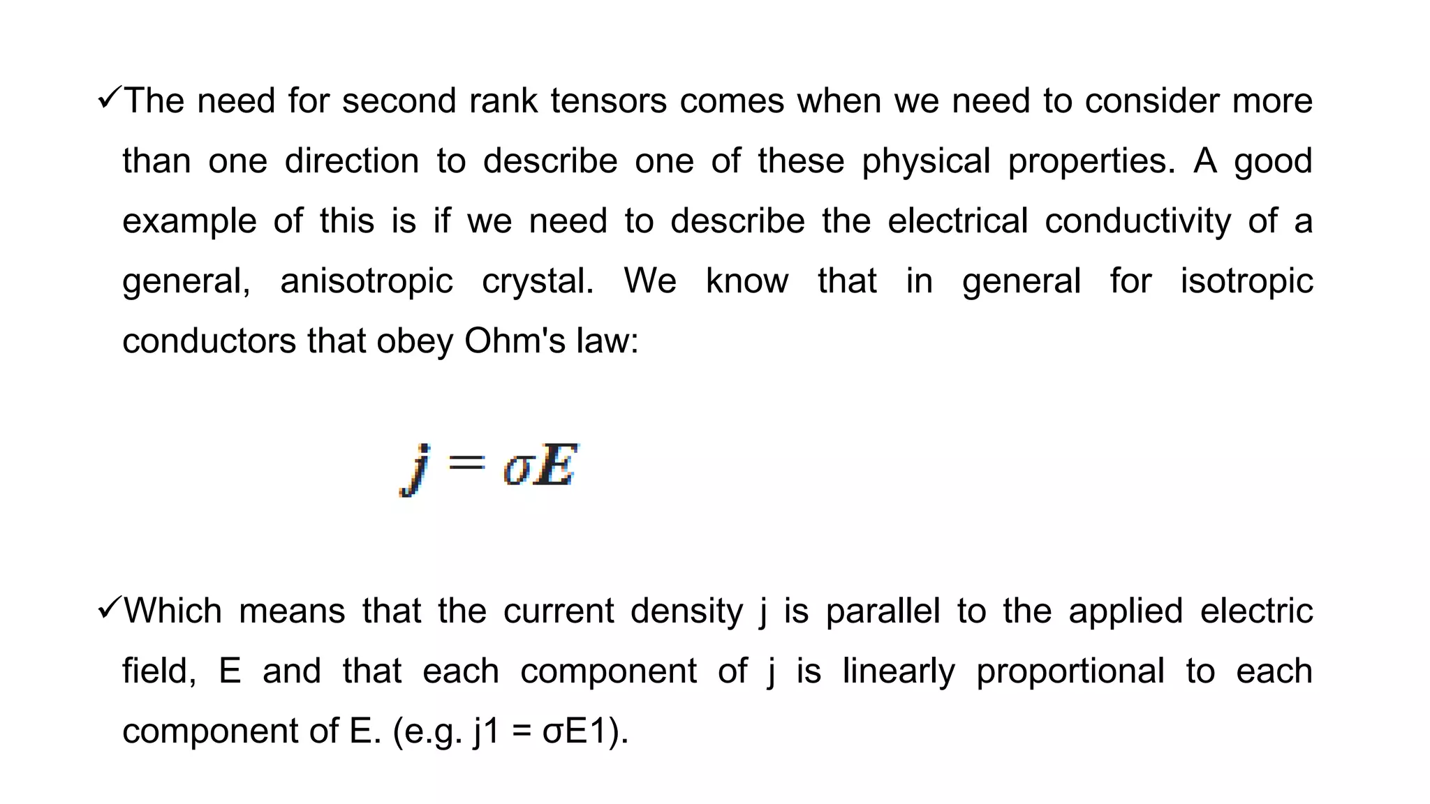 The need for second rank tensors comes when we need to consider more
than one direction to describe one of these physical properties. A good
example of this is if we need to describe the electrical conductivity of a
general, anisotropic crystal. We know that in general for isotropic
conductors that obey Ohm's law:
Which means that the current density j is parallel to the applied electric
field, E and that each component of j is linearly proportional to each
component of E. (e.g. j1 = σE1).
 