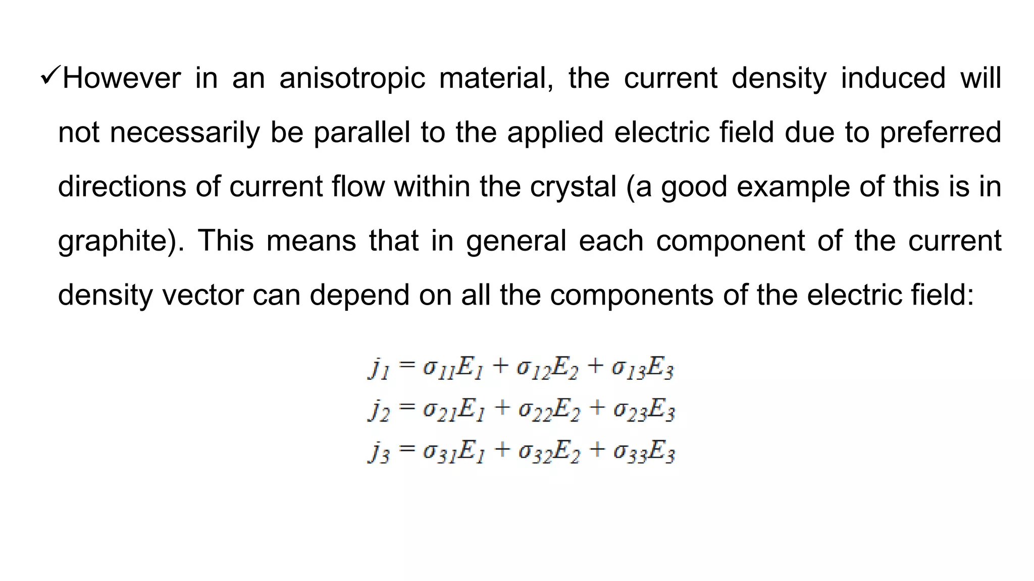 However in an anisotropic material, the current density induced will
not necessarily be parallel to the applied electric field due to preferred
directions of current flow within the crystal (a good example of this is in
graphite). This means that in general each component of the current
density vector can depend on all the components of the electric field:
 
