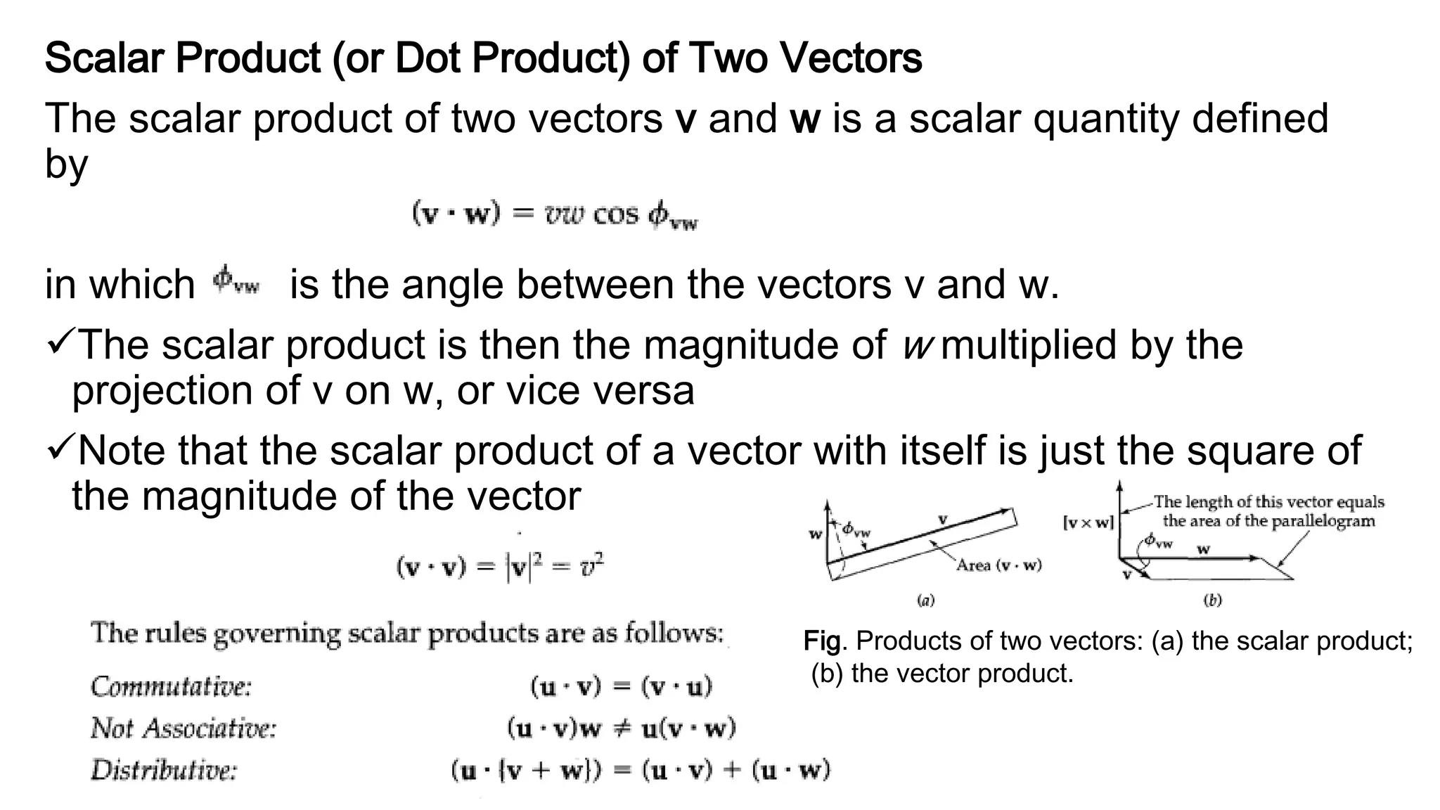 Scalar Product (or Dot Product) of Two Vectors
The scalar product of two vectors v and w is a scalar quantity defined
by
in which is the angle between the vectors v and w.
The scalar product is then the magnitude of w multiplied by the
projection of v on w, or vice versa
Note that the scalar product of a vector with itself is just the square of
the magnitude of the vector
Fig. Products of two vectors: (a) the scalar product;
(b) the vector product.
 