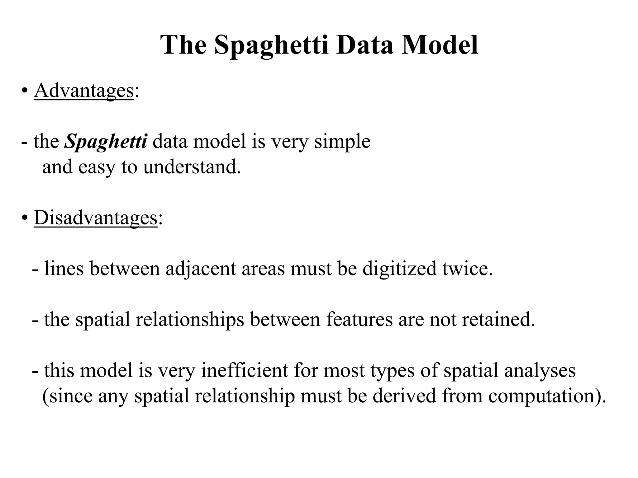 • Advantages:
- the Spaghetti data model is very simple
and easy to understand.
• Disadvantages:
- lines between adjacent areas must be digitized twice.
- the spatial relationships between features are not retained.
- this model is very inefficient for most types of spatial analyses
(since any spatial relationship must be derived from computation).
The Spaghetti Data Model
 