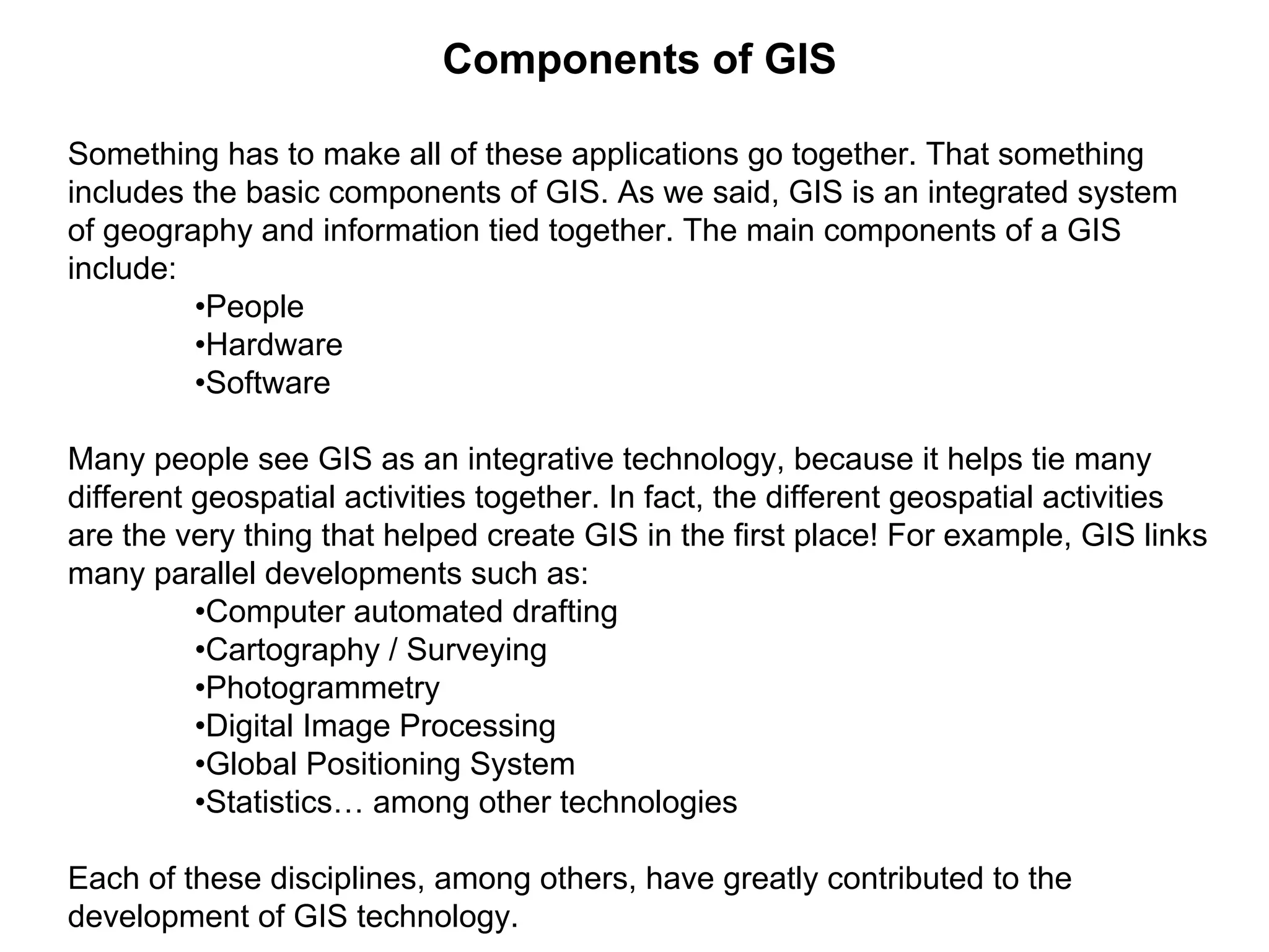 Components of GIS
Something has to make all of these applications go together. That something
includes the basic components of GIS. As we said, GIS is an integrated system
of geography and information tied together. The main components of a GIS
include:
•People
•Hardware
•Software
Many people see GIS as an integrative technology, because it helps tie many
different geospatial activities together. In fact, the different geospatial activities
are the very thing that helped create GIS in the first place! For example, GIS links
many parallel developments such as:
•Computer automated drafting
•Cartography / Surveying
•Photogrammetry
•Digital Image Processing
•Global Positioning System
•Statistics… among other technologies
Each of these disciplines, among others, have greatly contributed to the
development of GIS technology.
 