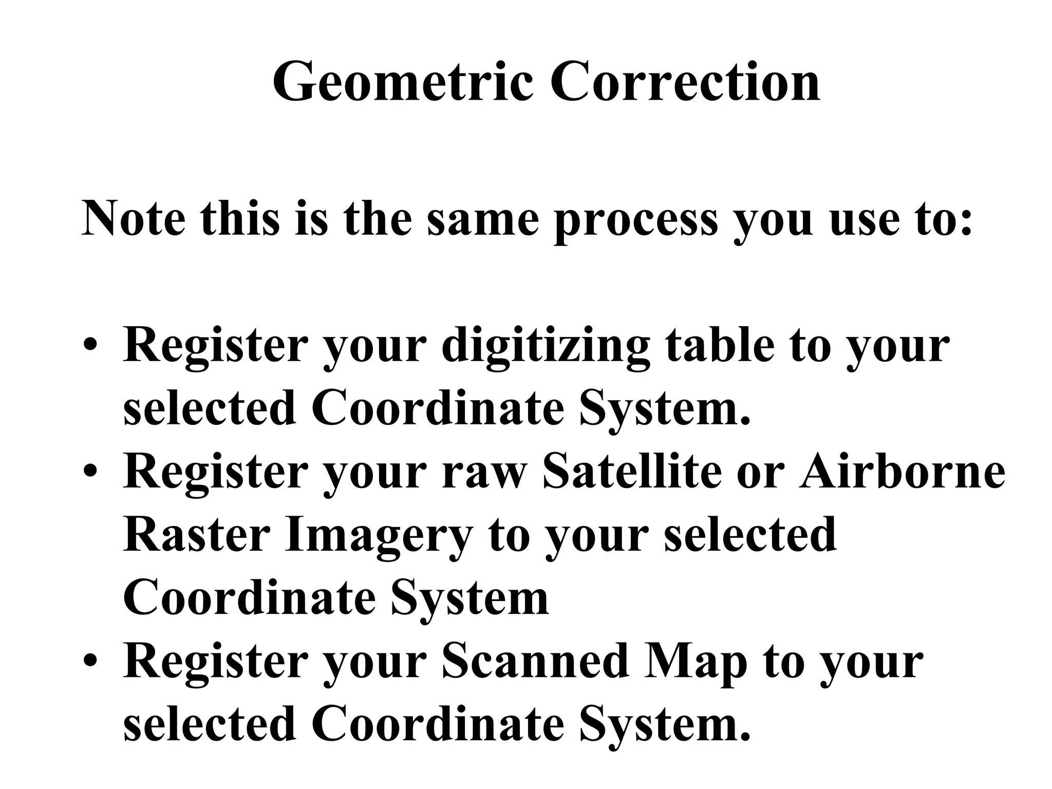 Geometric Correction
Note this is the same process you use to:
• Register your digitizing table to your
selected Coordinate System.
• Register your raw Satellite or Airborne
Raster Imagery to your selected
Coordinate System
• Register your Scanned Map to your
selected Coordinate System.
 