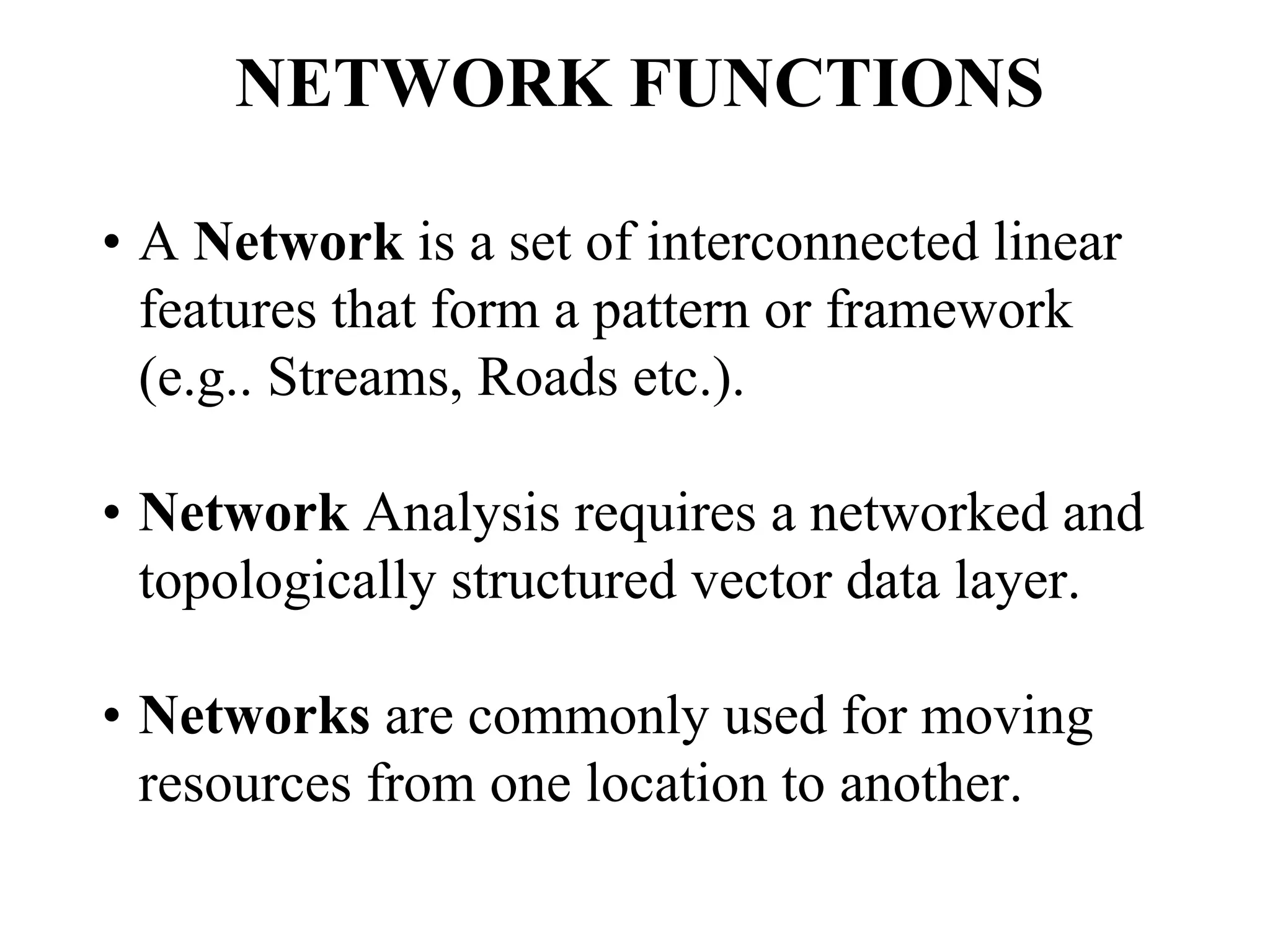 NETWORK FUNCTIONS
• A Network is a set of interconnected linear
features that form a pattern or framework
(e.g.. Streams, Roads etc.).
• Network Analysis requires a networked and
topologically structured vector data layer.
• Networks are commonly used for moving
resources from one location to another.
 