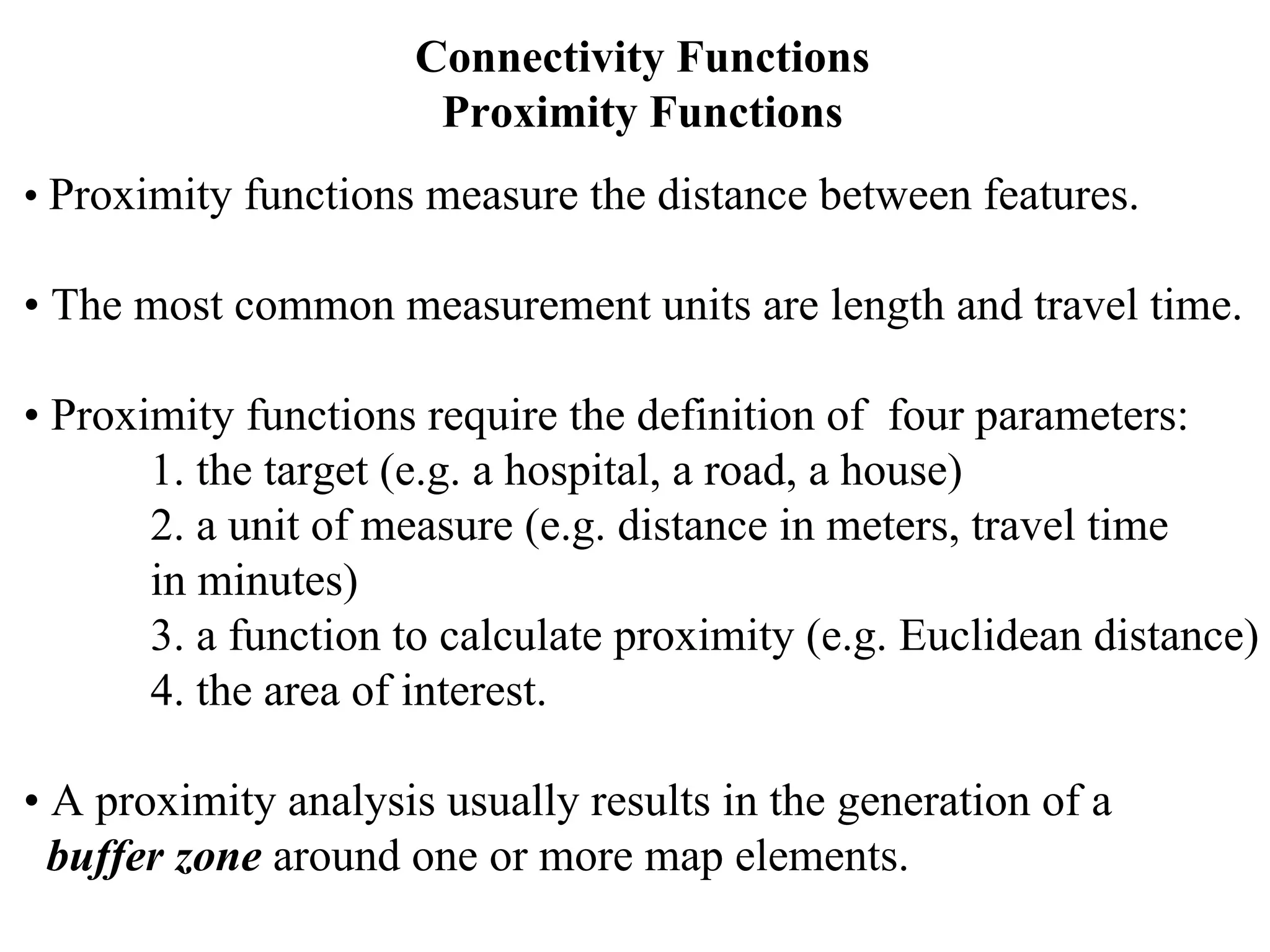 Connectivity Functions
Proximity Functions
• Proximity functions measure the distance between features.
• The most common measurement units are length and travel time.
• Proximity functions require the definition of four parameters:
1. the target (e.g. a hospital, a road, a house)
2. a unit of measure (e.g. distance in meters, travel time
in minutes)
3. a function to calculate proximity (e.g. Euclidean distance)
4. the area of interest.
• A proximity analysis usually results in the generation of a
buffer zone around one or more map elements.
 