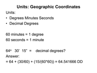 Units: Geographic Coordinates
Units:
• Degrees Minutes Seconds
• Decimal Degrees
60 minutes = 1 degree
60 seconds = 1 minute
64o 30’ 15” = decimal degrees?
Answer:
= 64 + (30/60) + (15/(60*60)) = 64.541666 DD
 