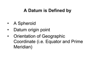 A Datum is Defined by
• A Spheroid
• Datum origin point
• Orientation of Geographic
Coordinate (i.e. Equator and Prime
Meridian)
 