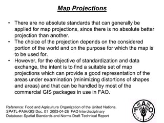 Reference: Food and Agriculture Organization of the United Nations.
SPATL-PAIA/GIS Doc. 01 2003-04-28 FAO Interdisciplinary
Database: Spatial Standards and Norms Draft Technical Report
Map Projections
• There are no absolute standards that can generally be
applied for map projections, since there is no absolute better
projection than another.
• The choice of the projection depends on the considered
portion of the world and on the purpose for which the map is
to be used for.
• However, for the objective of standardization and data
exchange, the intent is to find a suitable set of map
projections which can provide a good representation of the
areas under examination (minimizing distortions of shapes
and areas) and that can be handled by most of the
commercial GIS packages in use in FAO.
 