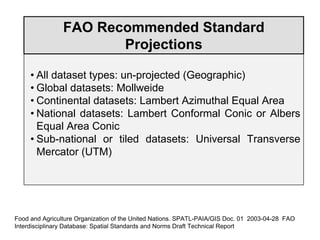 FAO Recommended Standard
Projections
• All dataset types: un-projected (Geographic)
• Global datasets: Mollweide
• Continental datasets: Lambert Azimuthal Equal Area
• National datasets: Lambert Conformal Conic or Albers
Equal Area Conic
• Sub-national or tiled datasets: Universal Transverse
Mercator (UTM)
Food and Agriculture Organization of the United Nations. SPATL-PAIA/GIS Doc. 01 2003-04-28 FAO
Interdisciplinary Database: Spatial Standards and Norms Draft Technical Report
 